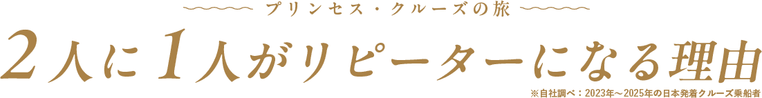 プリンセス・クルーズの旅 2人に1人がリピーターになる理由 ※自社調べ：2023年〜2025年の日本発着クルーズ乗船者