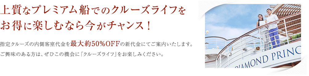 指定クルーズの内側客室代金を最大約50%OFFの新代金にてご案内いたします。ご興味のある方は、ぜひこの機会に「クルーズライフ」をお楽しみください。