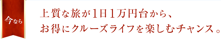 今なら上質な旅が1日1万円台から、お得にクルーズライフを楽しむチャンス。