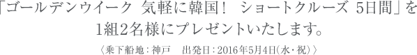 「ゴールデンウイーク 気軽に韓国！ ショートクルーズ 5日間」を1組2名様にプレゼントいたします。〈乗下船地：神戸　出発日：2016年5月4日（水・祝）〉