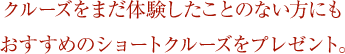 クルーズをまだ体験したことない方にもおすすめのショートクルーズをプレゼント。