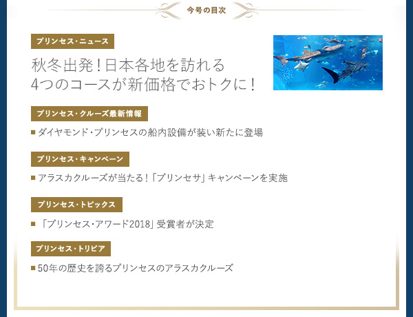 ＜今号の目次＞
      [プリンセス・ニュース] 秋冬出発！日本各地を訪れる4つのコースが新価格でおトクに！
      [プリンセス・クルーズ最新情報] ■ ダイヤモンド・プリンセスの船内設備が装い新たに登場
      [プリンセス・キャンペーン] ■ アラスカクルーズが当たる！「プリンセサ」キャンペーンを実施
      [プリンセス・トピックス] ■「プリンセス・アワード2018」受賞者が決定
      [プリンセス・トリビア] ■ 50年の歴史を誇るプリンセスのアラスカクルーズ